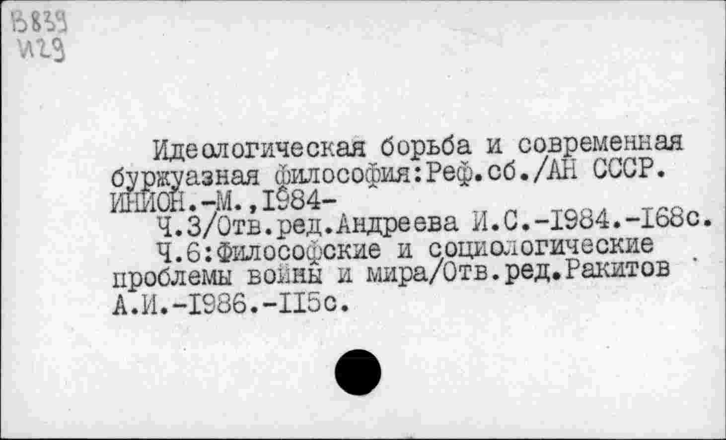 ﻿'лгз
Идеологическая борьба и современная буржуазная философия:Реф.сб./АН СССР. ИНИОН.-М.,1984-
Ч.3/Отв.ред.Андре ева И.С.-1984.-168с.
Ч.6:Философские и социологические проблемы воины и мира/Отв.ред.Ракитов А.И.-1986.-П5С.